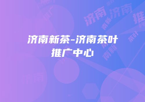 济南新茶-济南茶叶推广中心