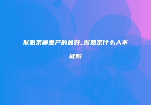 猴魁茶哪里产的最好_猴魁茶什么人不能喝