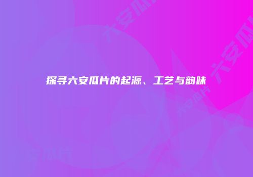 探寻六安瓜片的起源、工艺与韵味