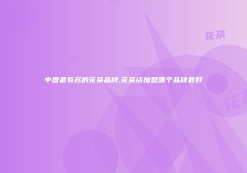 中国最有名的花茶品牌,花茶店加盟哪个品牌最好