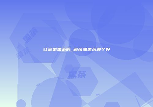 红藏是黑茶吗_藏茶和黑茶哪个好