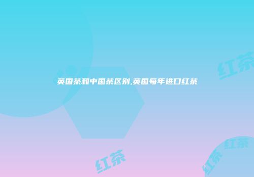 英国茶和中国茶区别,英国每年进口红茶