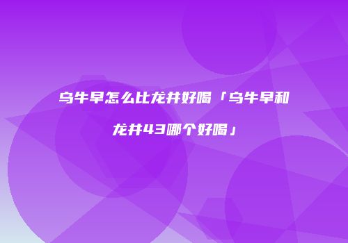 乌牛早怎么比龙井好喝「乌牛早和龙井43哪个好喝」