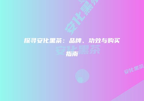 探寻安化黑茶：品牌、功效与购买指南