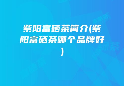 紫阳富硒茶简介(紫阳富硒茶哪个品牌好)