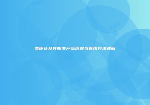 雪莲花及其相关产品泡制与食用方法详解