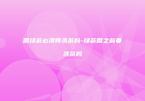 喝绿茶必须得洗茶吗-绿茶喝之前要洗茶吗