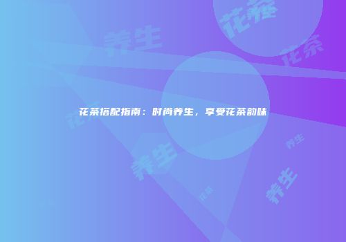 花茶搭配指南：时尚养生，享受花茶韵味