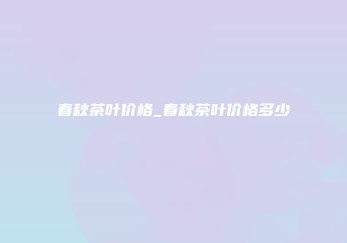 春秋茶叶价格_春秋茶叶价格多少
