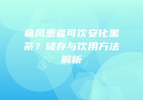 痛风患者可饮安化黑茶？储存与饮用方法解析