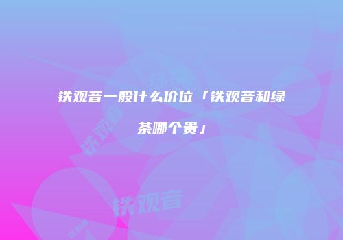 铁观音一般什么价位「铁观音和绿茶哪个贵」
