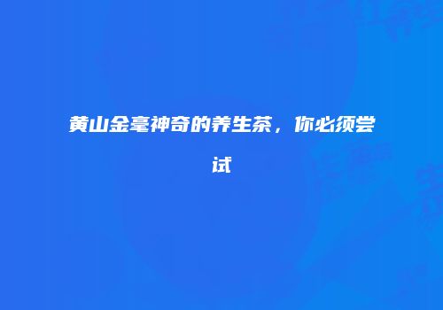 黄山金毫神奇的养生茶，你必须尝试