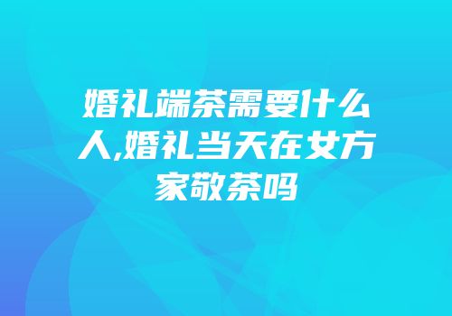 婚礼端茶需要什么人,婚礼当天在女方家敬茶吗