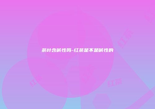 茶叶含碱性吗-红茶是不是碱性的