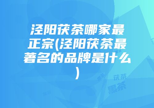 泾阳茯茶哪家最正宗(泾阳茯茶最著名的品牌是什么)