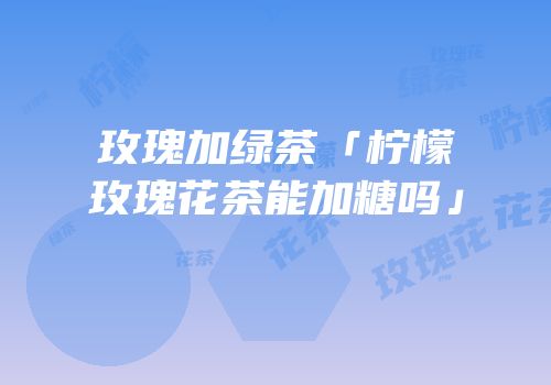 玫瑰加绿茶「柠檬玫瑰花茶能加糖吗」