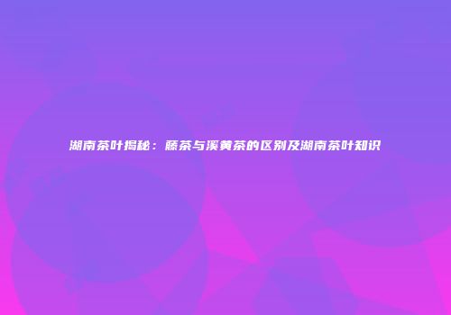 湖南茶叶揭秘：藤茶与溪黄茶的区别及湖南茶叶知识