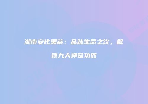 湖南安化黑茶：品味生命之饮，解锁九大神奇功效