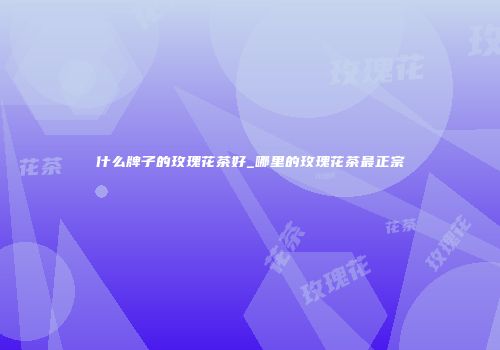 什么牌子的玫瑰花茶好_哪里的玫瑰花茶最正宗