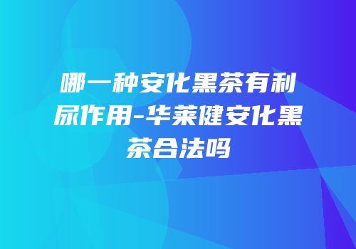 哪一种安化黑茶有利尿作用-华莱健安化黑茶合法吗