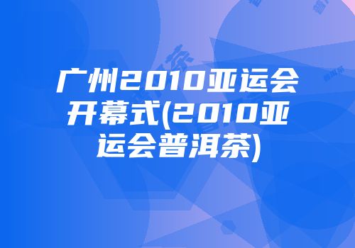 广州2010亚运会开幕式(2010亚运会普洱茶)