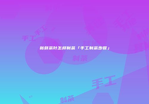新鲜茶叶怎样制茶「手工制茶步骤」