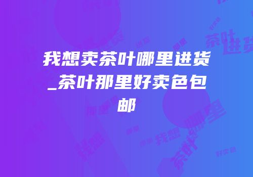 我想卖茶叶哪里进货_茶叶那里好卖色包邮