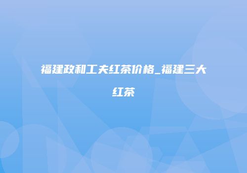 福建政和工夫红茶价格_福建三大红茶
