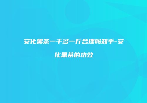 安化黑茶一千多一斤合理吗知乎-安化黑茶的功效