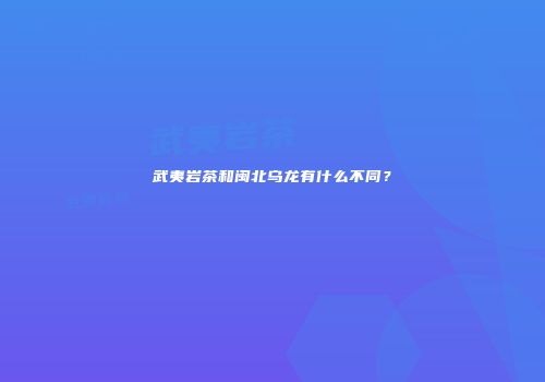 武夷岩茶和闽北乌龙有什么不同？