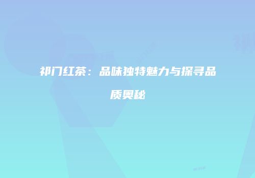 祁门红茶：品味独特魅力与探寻品质奥秘