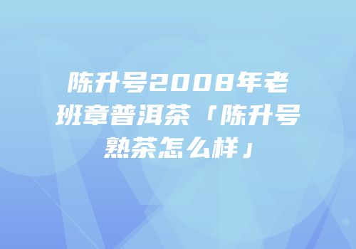 陈升号2008年老班章普洱茶「陈升号熟茶怎么样」