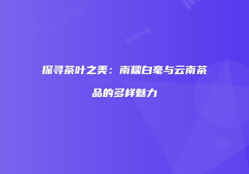 探寻茶叶之美：南糯白毫与云南茶品的多样魅力