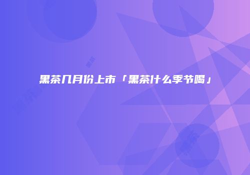 黑茶几月份上市「黑茶什么季节喝」