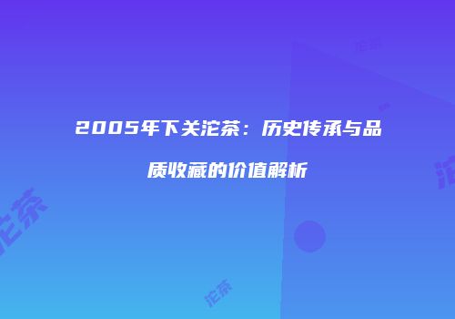 2005年下关沱茶：历史传承与品质收藏的价值解析
