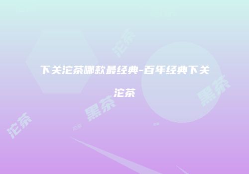 下关沱茶哪款最经典-百年经典下关沱茶