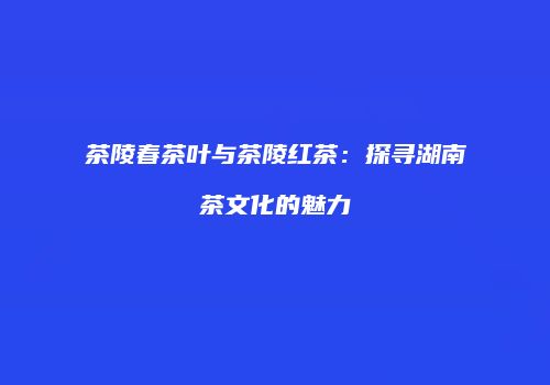 茶陵春茶叶与茶陵红茶：探寻湖南茶文化的魅力