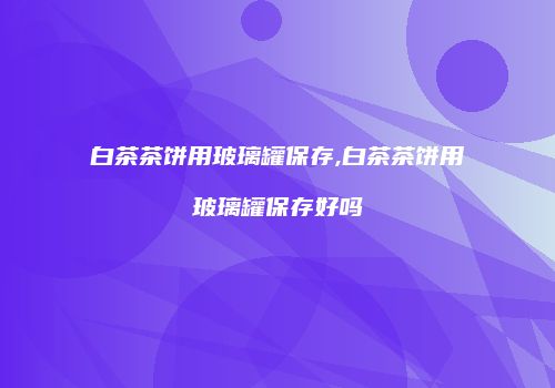 白茶茶饼用玻璃罐保存,白茶茶饼用玻璃罐保存好吗