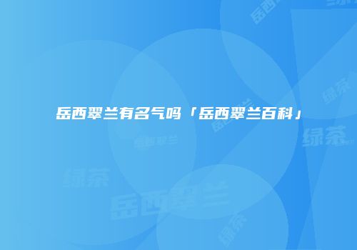 岳西翠兰有名气吗「岳西翠兰百科」