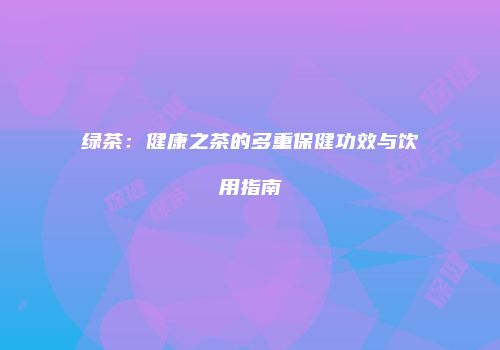 绿茶：健康之茶的多重保健功效与饮用指南
