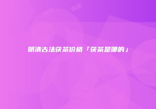明清古法茯茶价格「茯茶是哪的」