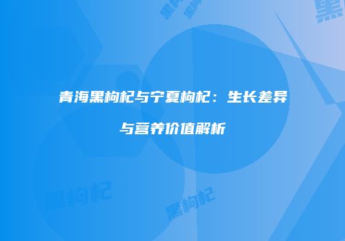 青海黑枸杞与宁夏枸杞：生长差异与营养价值解析