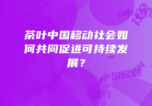 茶叶中国移动社会如何共同促进可持续发展？
