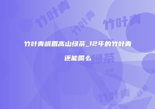 竹叶青峨眉高山绿茶_12年的竹叶青还能喝么