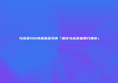 乌龙茶100克茶泡多少水「泡饮乌龙茶宜用几沸水」