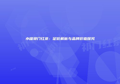 小罐祁门红茶：定价解析与品牌价值探究