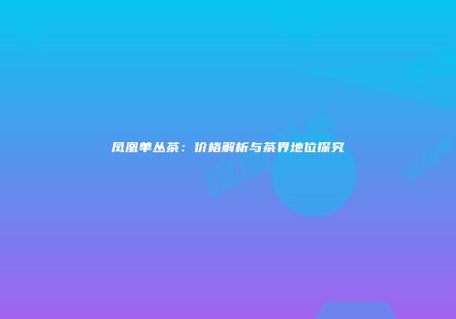 凤凰单丛茶：价格解析与茶界地位探究