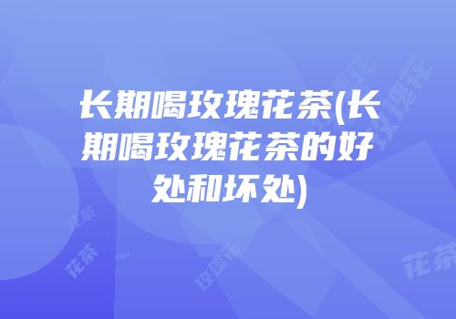 长期喝玫瑰花茶(长期喝玫瑰花茶的好处和坏处)