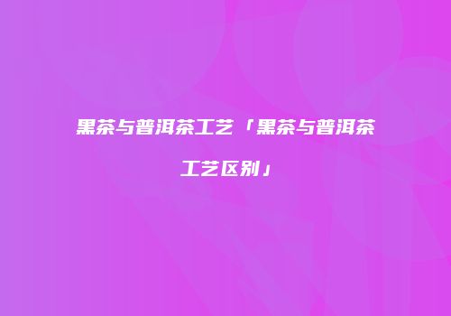 黑茶与普洱茶工艺「黑茶与普洱茶工艺区别」