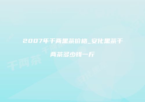 2007年千两黑茶价格_安化黑茶千两茶多少钱一斤